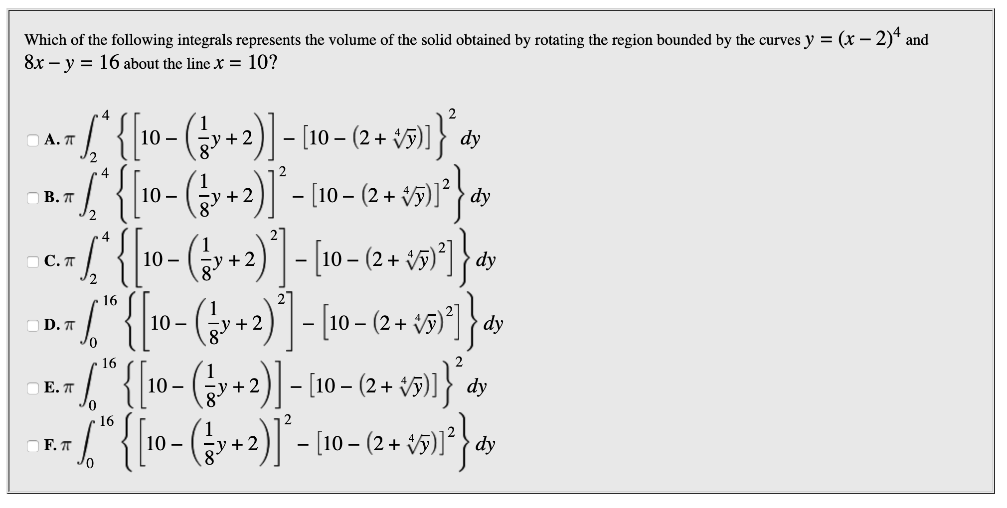 Which of the following integrals represents the volume of the solid obtained by rotating the region bounded by the curves y = (x - 2)* and
8x -y = 16 about the line X = 10?
2
4
S{10-(y+2)- 10- (2+ 5]
А. П
4
2)[10- (2+
dy
10
В. П
2
2- 10-(2+1
(r+2)0-(2+
10-(+2- 10- (2+ )
*{[10-(+2)]"- 10-(2.
10
С.П
2
27
16
dy
10
D.T
2
Е. П
)F. п
