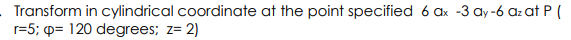 Transform in cylindrical coordinate at the point specified 6 ax -3 ay-6 az at P (
r=5; p= 120 degrees; z= 2)
