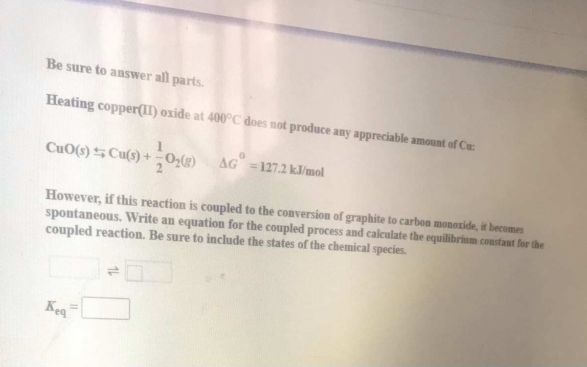 Be sure to answer all parts.
Heating copper(II) oxide at 400°C does not produce any appreciable amount of Cu:
CuO(s) S Cu(s) +02(g)
AG 127.2 kJ/mol
However, if this reaction is coupled to the conversion of graphite to carbon monoxide, it becomes
spontaneous. Write an equation for the coupled process and calculate the equilibrium constaut for the
coupled reaction. Be sure to include the states of the chemical species.
Keq
