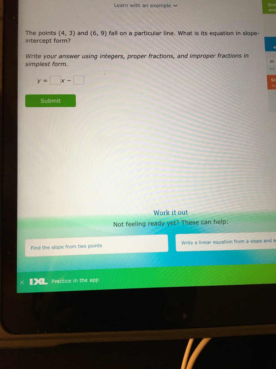 Learn with an example v
Que
ans
The points (4, 3) and (6, 9) fall on a particular line. What is its equation in slope-
intercept form?
e
Write your answer using integers, proper fractions, and improper fractions in
simplest form.
00
HR
y =x -D
Sm
ou
Submit
Work it out
Not feeling ready yet? These can help:
Write a linear equation from a slope and a
Find the slope from two points
x IXL Practice in the app
