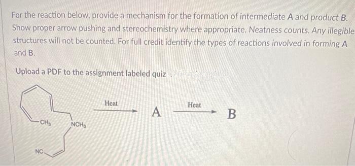 For the reaction below, provide a mechanism for the formation of intermediate A and product B.
Show proper arrow pushing and stereochemistry where appropriate. Neatness counts. Any illegible
structures will not be counted. For full credit identify the types of reactions involved in forming A
and B.
Upload a PDF to the assignment labeled quiz
Heat
A
Нeat
- B
-CH
NCH3
NC
