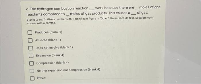 c. The hydrogen combustion reaction work because there are moles of gas
reactants compared to_moles of gas products. This causes a
of gas.
Blanks 2 and 3: Give a number with 1 significant figure in "Other". Do not include text. Separate each
answer with a comma.
Produces (blank 1)
Absorbs (blank 1)
Does not involve (blank 1)
Expansion (blank 4)
Compression (blank 4)
Neither expansion nor compression (blank 4)
Other:
