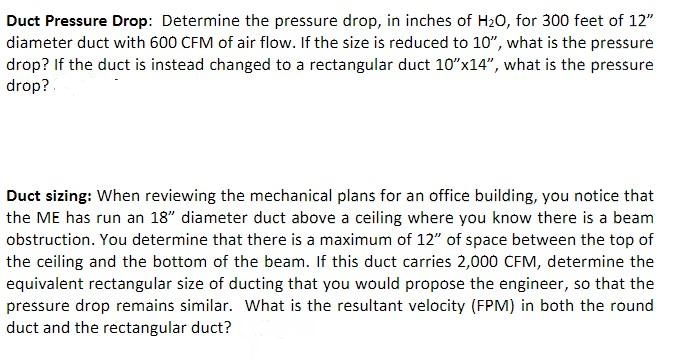 Duct Pressure Drop: Determine the pressure drop, in inches of H20, for 300 feet of 12"
diameter duct with 600 CFM of air flow. If the size is reduced to 10", what is the pressure
drop? If the duct is instead changed to a rectangular duct 10"x14", what is the pressure
drop?.
Duct sizing: When reviewing the mechanical plans for an office building, you notice that
the ME has run an 18" diameter duct above a ceiling where you know there is a beam
obstruction. You determine that there is a maximum of 12" of space between the top of
the ceiling and the bottom of the beam. If this duct carries 2,000 CFM, determine the
equivalent rectangular size of ducting that you would propose the engineer, so that the
pressure drop remains similar. What is the resultant velocity (FPM) in both the round
duct and the rectangular duct?
