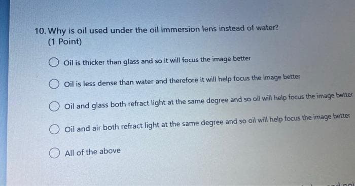 10. Why is oil used under the oil immersion lens instead of water?
(1 Point)
O oil is thicker than glass and so it will focus the image better
O Oil is less dense than water and therefore it will help focus the image better
O oil and glass both refract light at the same degree and so oil will help focus the image better
O oil and air both refract light at the same degree and so oil will help focus the image better
O All of the above
