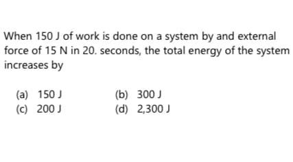 When 150 J of work is done on a system by and external
force of 15 N in 20. seconds, the total energy of the system
increases by
(a) 150 J
(c) 200 J
(b) 300 J
(d) 2,300 J
