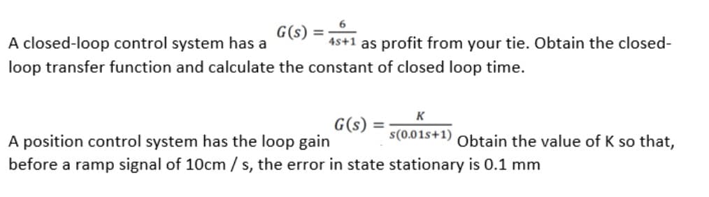 G(s) =
A closed-loop control system has a
4s+1 as profit from your tie. Obtain the closed-
loop transfer function and calculate the constant of closed loop time.
K
G(s)
s(0.01s+1) Obtain the value of K so that,
A position control system has the loop gain
before a ramp signal of 10cm /s, the error in state stationary is 0.1 mm
