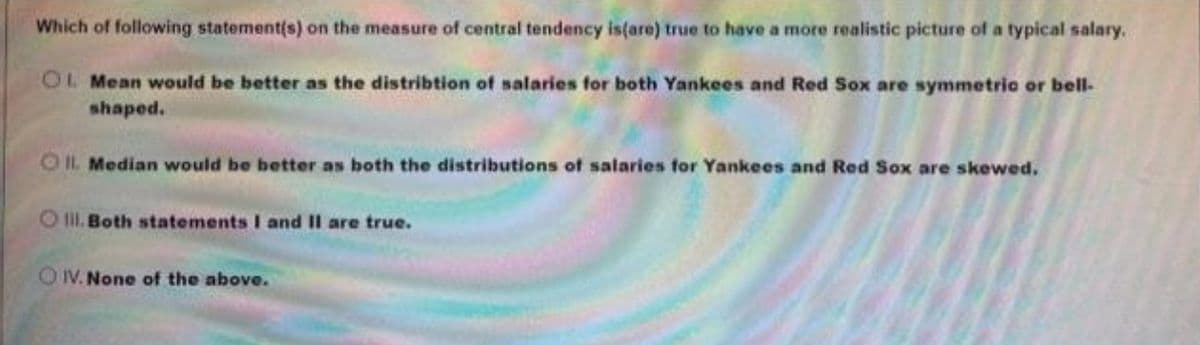 Which of following statement(s) on the measure of central tendency is(are) true to have a more realistic picture of a typical salary.
OL Mean would be better as the distribtion of salaries for both Yankees and Red Sox are symmetric or bell-
shaped.
OIl. Median would be better as both the distributions of salaries for Yankees and Red Sox are skewed.
O II. Both statements I and II are true.
OIV. None of the above.
