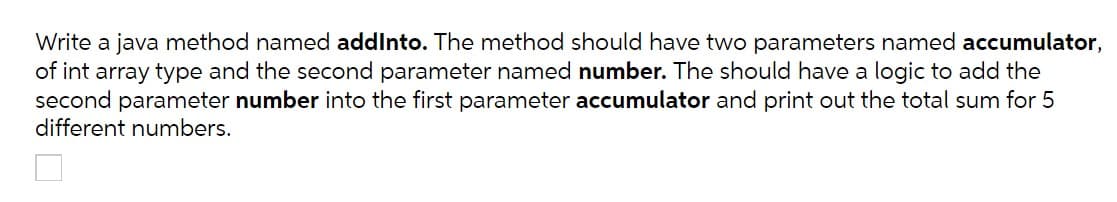 Write a java method named addInto. The method should have two parameters named accumulator,
of int array type and the second parameter named number. The should have a logic to add the
second parameter number into the first parameter accumulator and print out the total sum for 5
different numbers.
