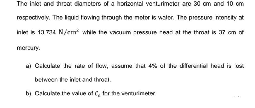 The inlet and throat diameters of a horizontal venturimeter are 30 cm and 10 cm
respectively. The liquid flowing through the meter is water. The pressure intensity at
inlet is 13.734 N/cm² while the vacuum pressure head at the throat is 37 cm of
mercury.
a) Calculate the rate of flow, assume that 4% of the differential head is lost
between the inlet and throat.
b) Calculate the value of Ca for the venturimeter.
