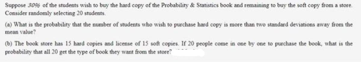 Suppose 3096 of the students wish to buy the hard copy of the Probability & Statistics book and remaining to buy the soft copy from a store.
Consider randomly selecting 20 students.
(a) What is the probability that the number of students who wish to purchase hard copy is more than two standard deviations away from the
mean value?
(b) The book store has 15 hard copies and license of 15 soft copies. If 20 people come in one by one to purchase the book, what is the
probability that all 20 get the type of book they want from the store?
