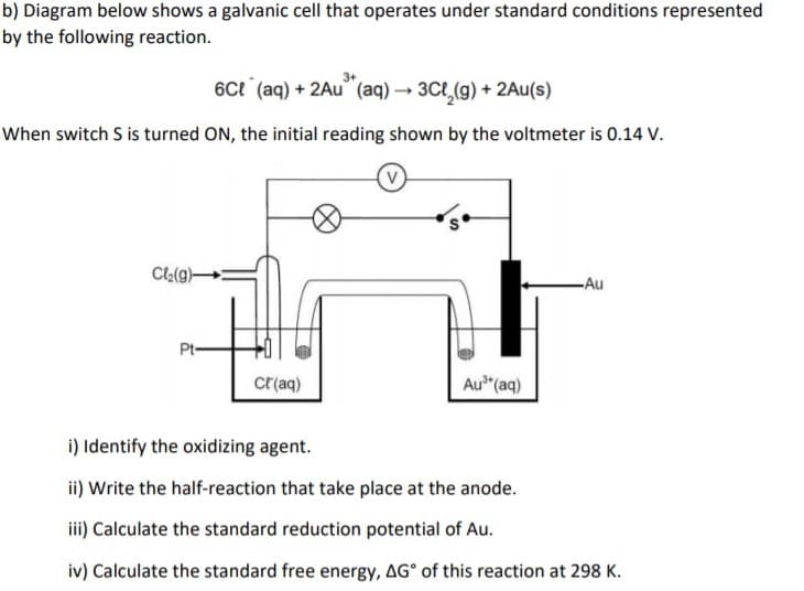 b) Diagram below shows a galvanic cell that operates under standard conditions represented
by the following reaction.
6ct (aq) + 2Au (aq) → 3Ct_(g) + 2Au(s)
When switch S is turned ON, the initial reading shown by the voltmeter is 0.14 V.
Cl:(g)-
-Au
Pt-
cr(aq)
Au (aq)
i) Identify the oxidizing agent.
ii) Write the half-reaction that take place at the anode.
ii) Calculate the standard reduction potential of Au.
iv) Calculate the standard free energy, AG° of this reaction at 298 K.
