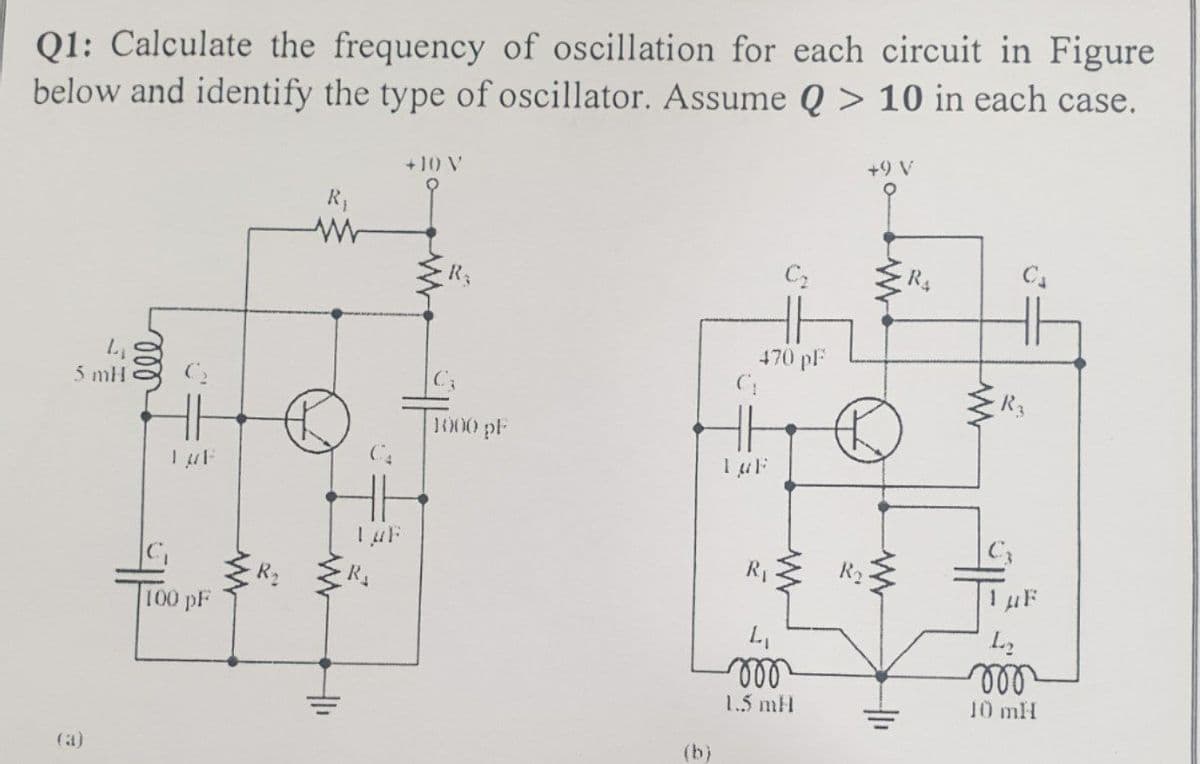 Q1: Calculate the frequency of oscillation for each circuit in Figure
below and identify the type of oscillator. Assume Q > 10 in each case.
+10 V
+9 V
R₁
ww
C₂
C₁
470 pF
4
5 mH
(a)
000
LUF
100 pF
1₁
Luf
R₂
C₂
1000 pF
(b)
C₁
LuF
R₁
4₁
mon
1.5 mH
R₂
www
R4
R3
1 μF
L₂
mon
10 mH