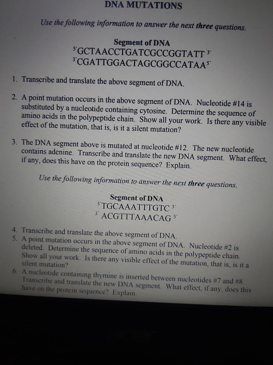 DNA MUTATIONS
Use the following information to answer the next three questions.
Segment of DNA
SGCTAACCTGATCGCCGGTATT 3
3'CGATTGGACTAGCGGCCATAAS
1. Transcribe and translate the above segment of DNA.
2. A point mutation occurs in the above segment of DNA. Nucleotide #14 is
substituted by a nucleotide containing cytosine. Determine the sequence of
amino acids in the polypeptide chain. Show all your work. Is there any visible
effect of the mutation, that is, is it a silent mutation?
3. The DNA segment above is mutated at nucleotide #12. The new nucleotide
contains adenine. Transcribe and translate the new DNA segment. What effect,
if any, does this have on the protein sequence? Explain.
Use the following information to answer the next three questions.
Segment of DNA
STGCAAATTTGTC 3°
3'
ACGTTTAAACAG *
4. Transcribe and translate the above segment of DNA.
5. A point mutation occurs in the above segment of DNA. Nucleotide #2 is
deleted. Determine the sequence of amino acids in the polypeptide chain.
Show all your work. Is there any visible effect of the mutation, that is, is it a
silent mutation?
6. A nucleotide containing thymine is inserted between nucleotides #7 and #8.
Transcribe and translate the new DNA segment. What effect, if any, does this
have on the protein sequence? Explain.
