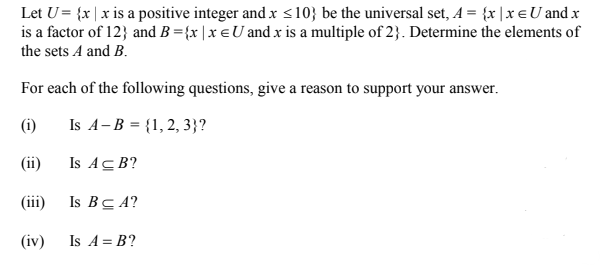 Let U= {x| x is a positive integer and x s10} be the universal set, A = {x |x € U and x
is a factor of 12} and B ={x |x €U andx is a multiple of 2}. Determine the elements of
the sets A and B.
For each of the following questions, give a reason to support your answer.
(i)
Is A-B = {1, 2, 3}?
(ii)
Is ACB?
(iii)
Is BC A?
(iv)
Is A = B?
