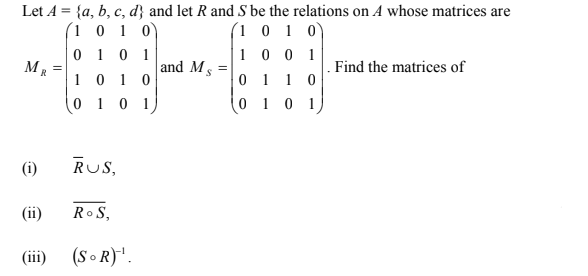 Let A = {a, b, c, d} and let R and S be the relations on A whose matrices are
(1 0 1 0)
0 1 0 1
(1 0 1 0)
1 0 0 1
M, =
and M
Find the matrices of
1 0 1 0
0 1 0 1
0 1
1 0
0 1
(i)
RUS,
(ii)
Ro S,
(iii)
(S o R)".
