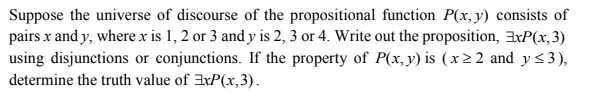 Suppose the universe of discourse of the propositional function P(x, y) consists of
pairs x and y, where x is 1, 2 or 3 and y is 2, 3 or 4. Write out the proposition, 3xP(x,3)
using disjunctions or conjunctions. If the property of P(x, y) is (x2 2 and y <3),
determine the truth value of axP(x,3).
