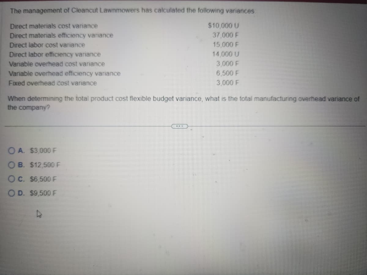 The management of Cleancut Lawnmowers has calculated the following variances:
Direct materials cost variance
Direct materials efficiency variance
Direct labor cost variance
Direct labor efficiency variance
Variable overhead cost variance
Variable overhead efficiency variance
Fixed overhead cost variance
$10,000 U
37,000 F
15,000 F
14,000 U
3,000 F
6,500 F
3,000 F
When determining the total product cost flexible budget variance, what is the total manufacturing overhead variance of
the company?
OA. $3,000 F
OB. $12,500 F
OC. $6,500 F
OD. $9,500 F