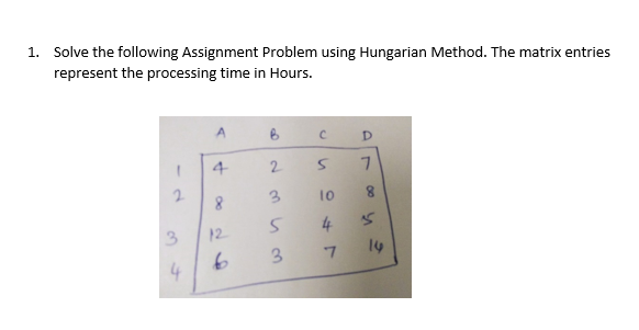 1. Solve the following Assignment Problem using Hungarian Method. The matrix entries
represent the processing time in Hours.
D
4
2.
7.
2.
8.
3.
8.
3.
12
4
3.
14
4
