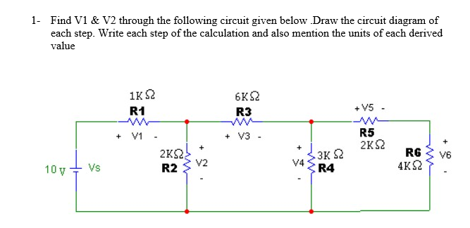 1- Find V1 & V2 through the following circuit given below Draw the circuit diagram of
each step. Write each step of the calculation and also mention the units of each derived
value
1K2
6KS2
R1
R3
+ V5 -
R5
2KS2
+ V1 -
+ V3 -
+
2KS,
V2
R2
3K 2
V4
R4
RG
4K2
V6
10 y
Vs
