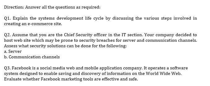 Direction: Answer all the questions as required:
Q1. Explain the systems development life cycle by discussing the various steps involved in
creating an e-commerce site.
Q2. Assume that you are the Chief Security officer in the IT section. Your company decided to
host web site which may be prone to security breaches for server and communication channels.
Assess what security solutions can be done for the following:
a. Server
b. Communication channels
Q3. Facebook is a social media web and mobile application company. It operates a software
system designed to enable saving and discovery of information on the World Wide Web.
Evaluate whether Facebook marketing tools are effective and safe.
