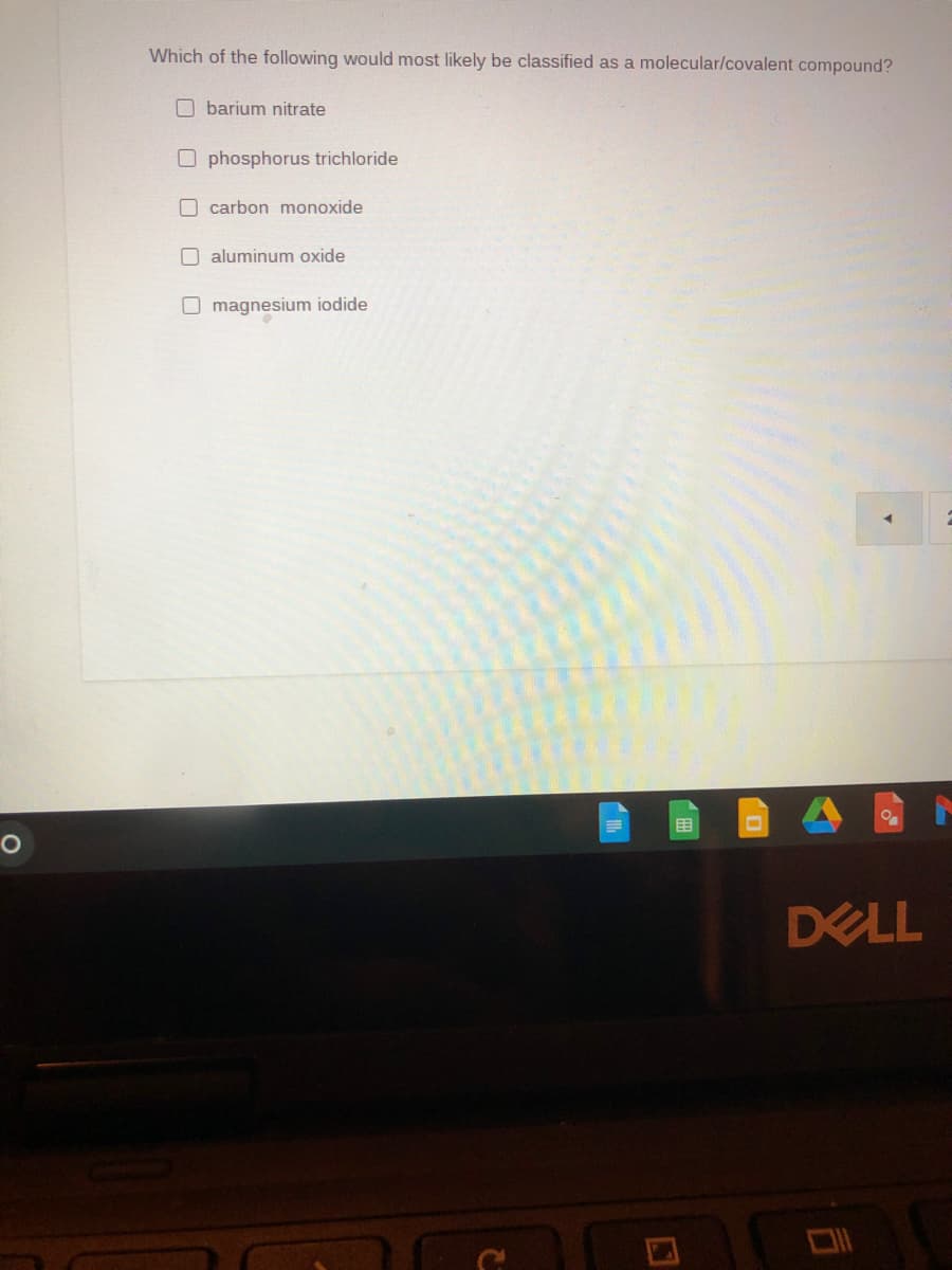 Which of the following would most likely be classified as a molecular/covalent compound?
barium nitrate
O phosphorus trichloride
O carbon monoxide
O aluminum oxide
O magnesium iodide
DELL
(田
口

