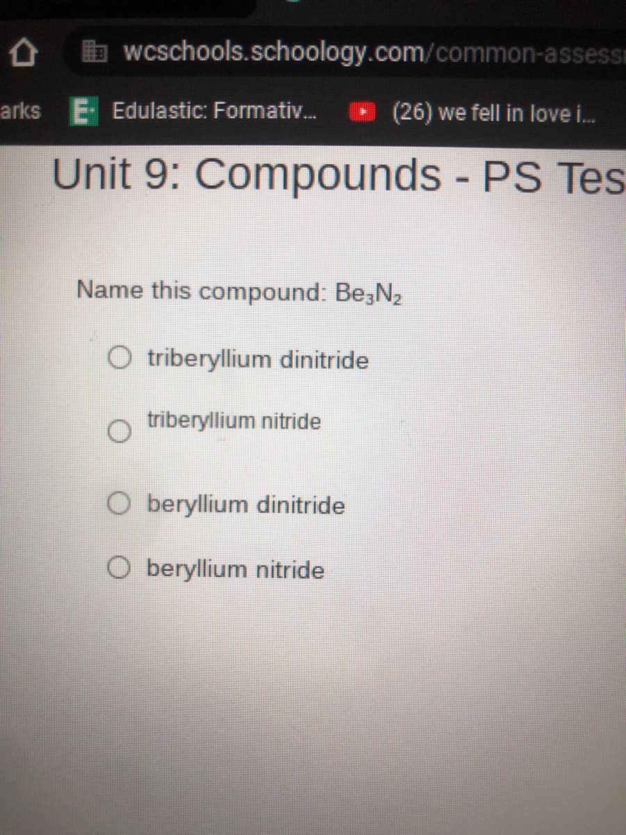wcschools.schoology.com/common-assess
arks E Edulastic: Formativ.
(26) we fell in love i.
Unit 9: Compounds PS Tes
%3D
Name this compound: Be3N2
O triberyllium dinitride
triberyllium nitride
O beryllium dinitride
O beryllium nitride
