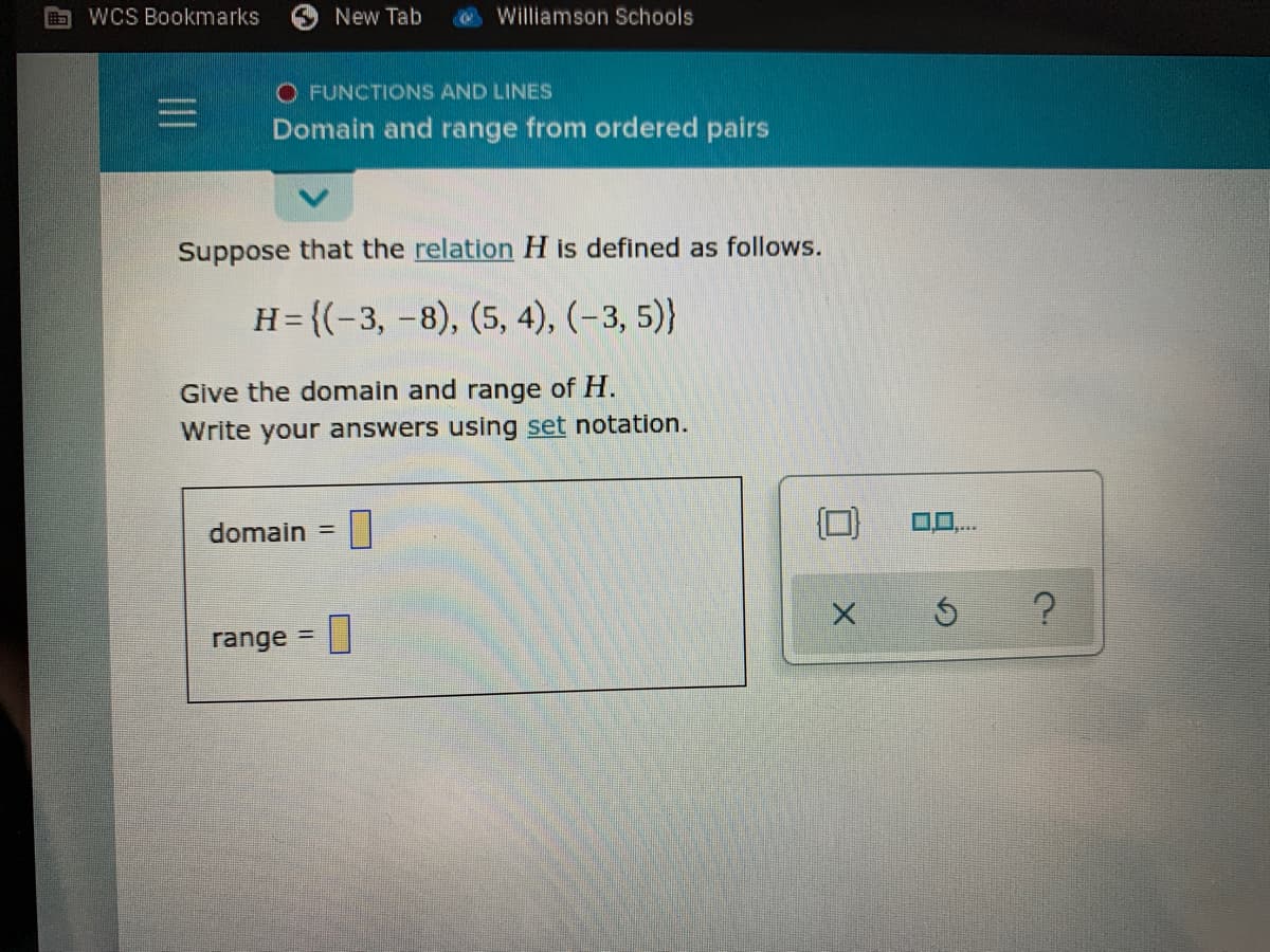 WCS Bookmarks
New Tab
Williamson Schools
O FUNCTIONS AND LINES
Domain and range from ordered pairs
Suppose that the relation H is defined as follows.
H= {(-3, -8), (5, 4), (-3, 5)}
Give the domain and range of H.
Write your answers using set notation.
domain
%3D
range = |
