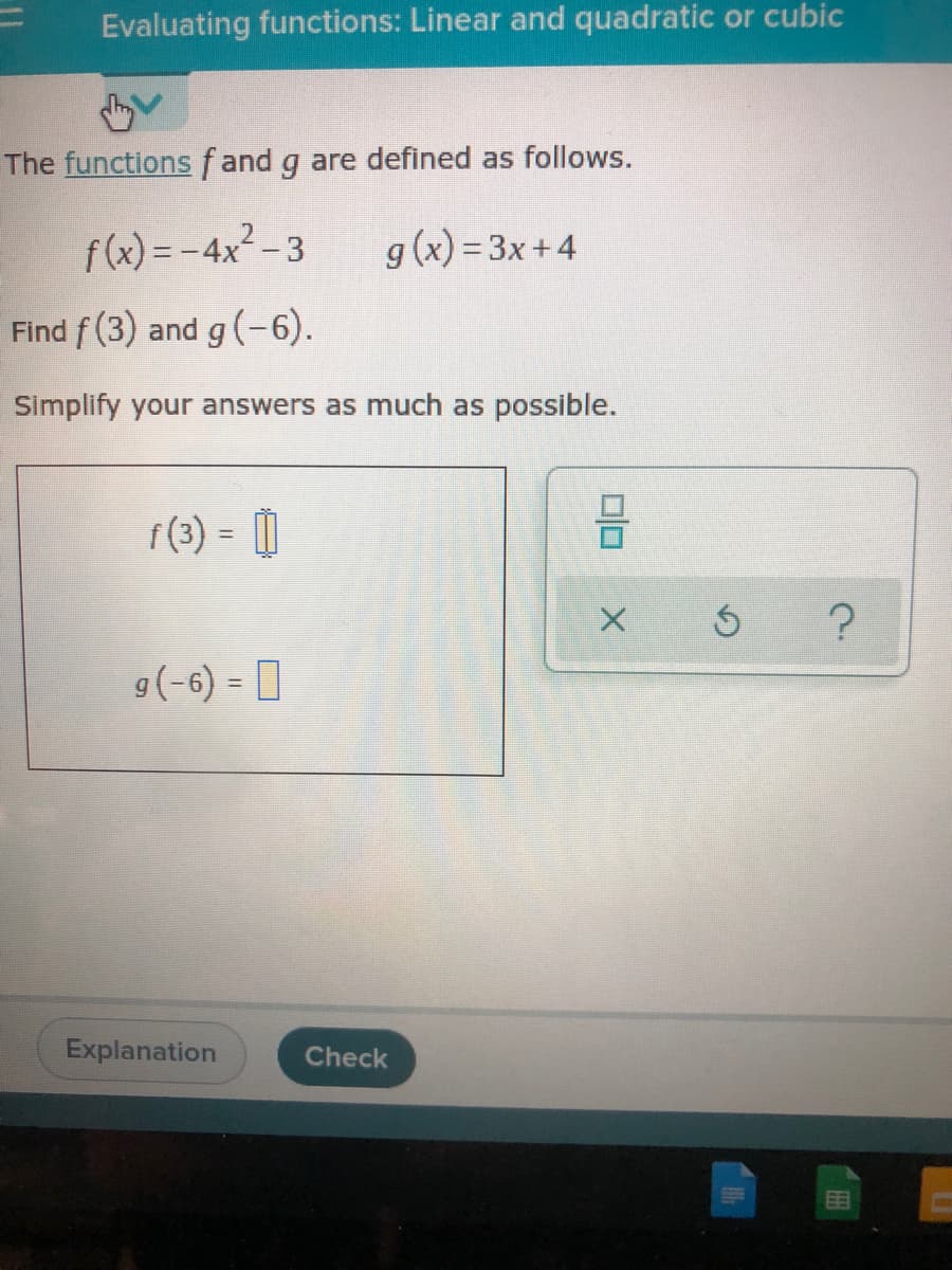 Evaluating functions: Linear and quadratic or cubic
The functions f and g are defined as follows.
f(x) = -4x²-3
g (x) = 3x+4
Find f (3) and g (-6).
Simplify your answers as much as possible.
f(3) = [|
9(-6) = 0
Explanation
Check
