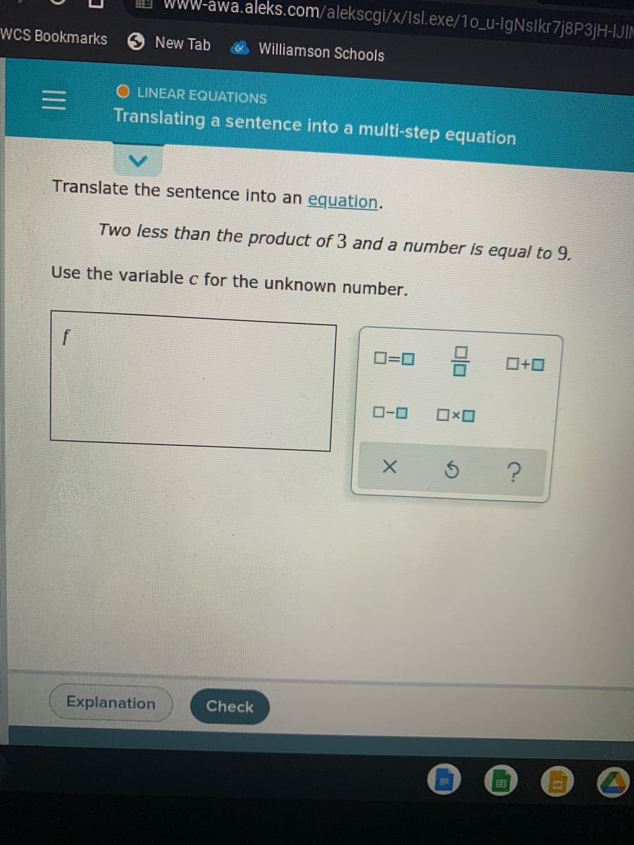 WWW-awa.aleks.com/alekscgi/x/Isl.exe/1o_u-lgNslkr7j8P3jH-IJIM
wCS Bookmarks
New Tab
Williamson Schools
O LINEAR EQUATIONS
Translating a sentence into a multi-step equation
Translate the sentence into an equation.
Two less than the product of 3 and a number is equal to 9.
Use the variable c for the unknown number.
f
O=0
ローロ
Explanation
Check
国
