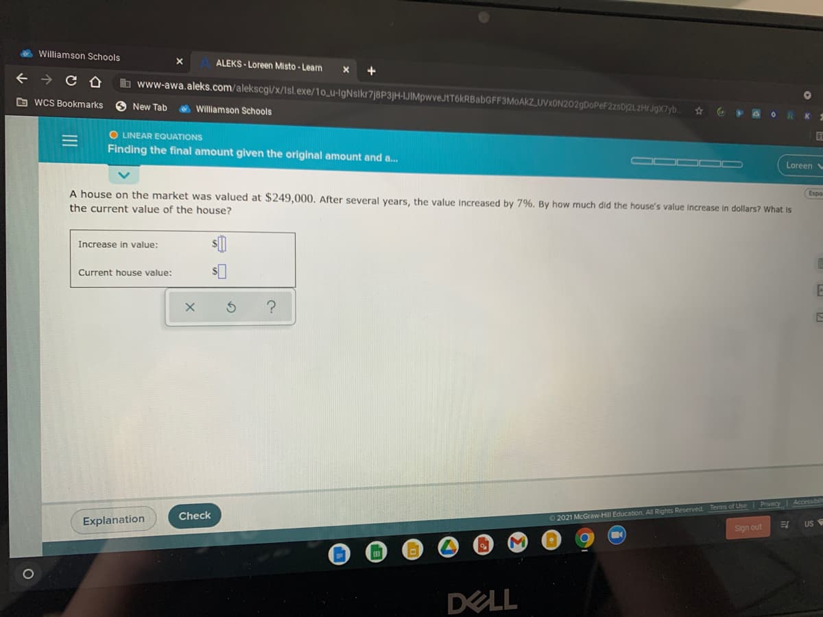 Williamson Schools
ALEKS - Loreen Misto - Learn
b www-awa.aleks.com/alekscgi/x/Isl.exe/1o_u-IgNsikr7|8P3|H-IJIMpwveJtT6kRBabGFF3MoAKZ_UVxON202gDoPeF2zsDj2LZHr JgX7yb.
O wCS Bookmarks
O New Tab
O Williamson Schools
RK
O LINEAR EQUATIONS
Finding the final amount given the original amount and a..
Loreen
A house on the market was valued at $249,000. After several years, the value Increased by 7%. By how much did the house's value increase in dollars? What is
Espa
the current value of the house?
Increase in value:
Current house value:
2021 McGraw-Hill Education. All Rights Reserved Terms of Use Privacy Accessibil
US
Check
Explanation
Sign out
DELL
II
