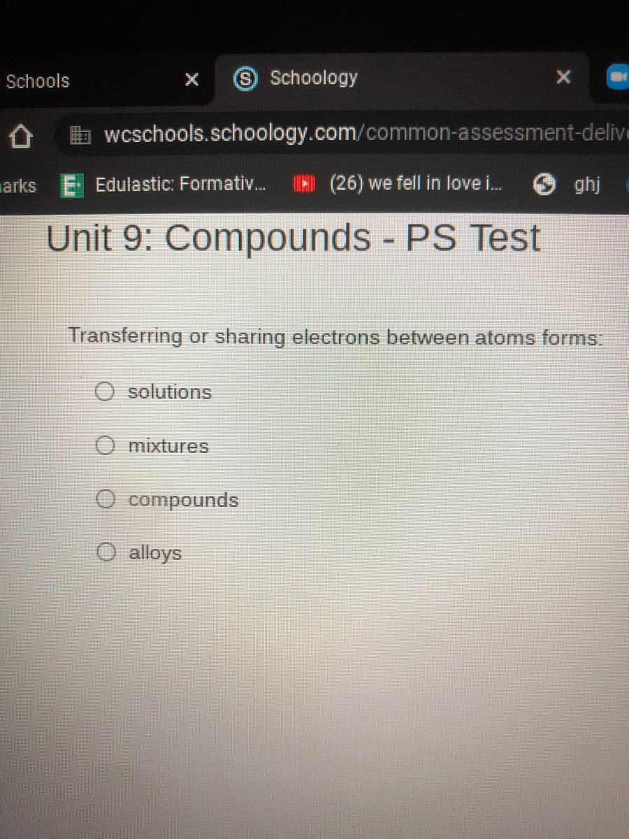 Schools
Schoology
wcschools.schoology.com/common-assessment-delive
arks E Edulastic: Formativ.
(26) we fell in love i.
O ghj
Unit 9: Compounds - PS Test
Transferring or sharing electrons between atoms forms:
solutions
mixtures
O compounds
O alloys

