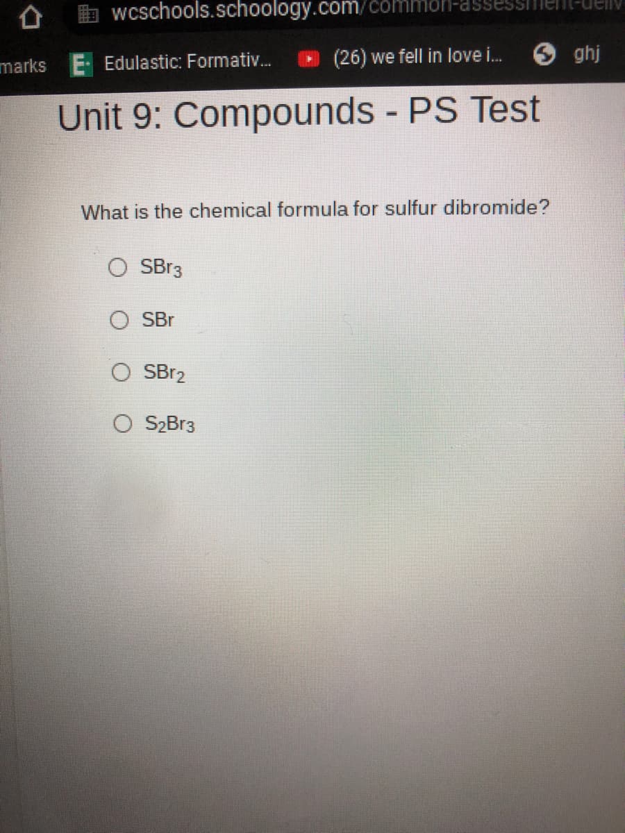 b wcschools.schoology.com/common-assessiienl-uellv
(26) we fell in love i.
O ghj
marks E Edulastic: Formativ.
Unit 9: Compounds - PS Test
What is the chemical formula for sulfur dibromide?
SBr3
O SBr
O SBR2
S2Br3
