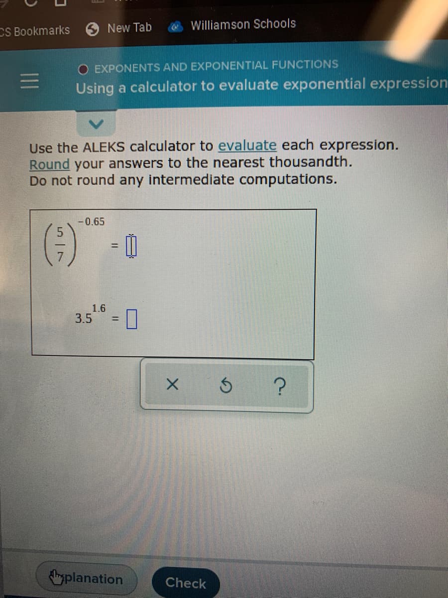 New Tab
Williamson Schools
CS Bookmarks
EXPONENTS AND EXPONENTIAL FUNCTIONS
Using a calculator to evaluate exponential expression
Use the ALEKS calculator to evaluate each expression.
Round your answers to the nearest thousandth.
Do not round any intermediate computations.
-0.65
()
%3D
1.6
3.5 = 0
!!
planation
Check
