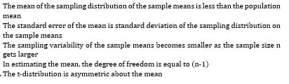 The mean of the sampling distribution of the sample means is less than the population
mean
The standard error of the mean is standard deviation of the sampling distribution on
the sample means
The sampling variability of the sample means becomes smaller as the sample size n
gets larger
In estimating the mean, the degree of freedom is equal to (n-1)
The t-distribution is asymmetric about the mean

