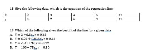 18. Give the following data, which is the equation of the regression line
3
4
12
2
6
12
19. Which of the following gives the best fit of the line for a given data
A. Y=2+6.5Lr= 0.65
B. Y= 6.05 + 0.825x,r= 0.64
C. Y=-1.10+9x, r= -0.72
D. Y= 100+ 75x, r= 0.50
