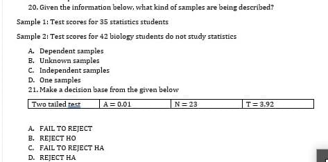 20. Given the information below, what kind of samples are being described?
Sample 1: Test scores for 35 statistics students
Sample 2: Test scores for 42 biology students do not study statistics
A. Dependent samples
B. Unknown samples
c. Independent samples
D. One samples
21. Make a decision base from the given below
Two tailed test
A = 0.01
T= 3.92
N = 23
A. FAIL TO REJECT
В. REJECT HO
C. FAIL TO REJECT HA
D. REJECT HA
