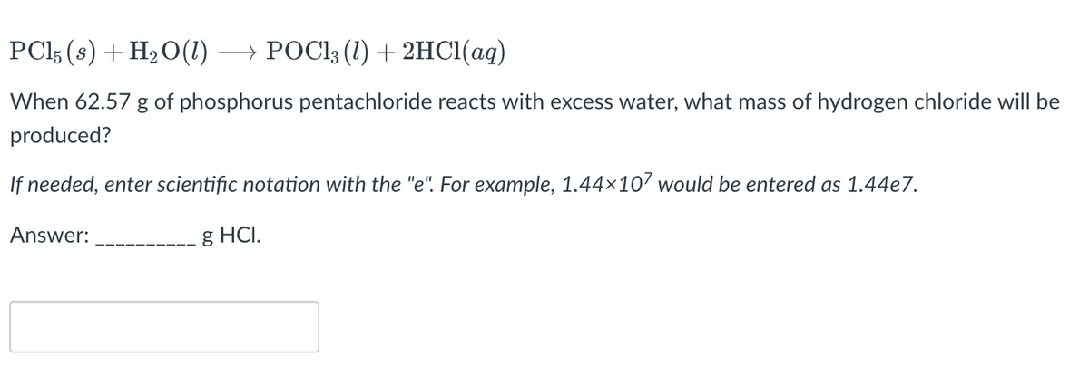 PCI3 (s) + H20(1)
→ POC13 (1) + 2HC1(aq)
When 62.57 g of phosphorus pentachloride reacts with excess water, what mass of hydrogen chloride will be
produced?
If needed, enter scientific notation with the "e". For example, 1.44×107 would be entered as 1.44e7.
Answer:
g HCI.
