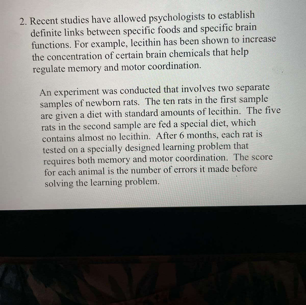 2. Recent studies have allowed psychologists to establish
definite links between specific foods and specific brain
functions. For example, lecithin has been shown to increase
the concentration of certain brain chemicals that help
regulate memory and motor coordination.
An experiment was conducted that involves two separate
samples of newborn rats. The ten rats in the first sample
are given a diet with standard amounts of lecithin. The five
rats in the second sample are fed a special diet, which
contains almost no lecithin. After 6 months, each rat is
tested on a specially designed learning problem that
requires both memory and motor coordination. The score
for each animal is the number of errors it made before
solving the learning problem.
