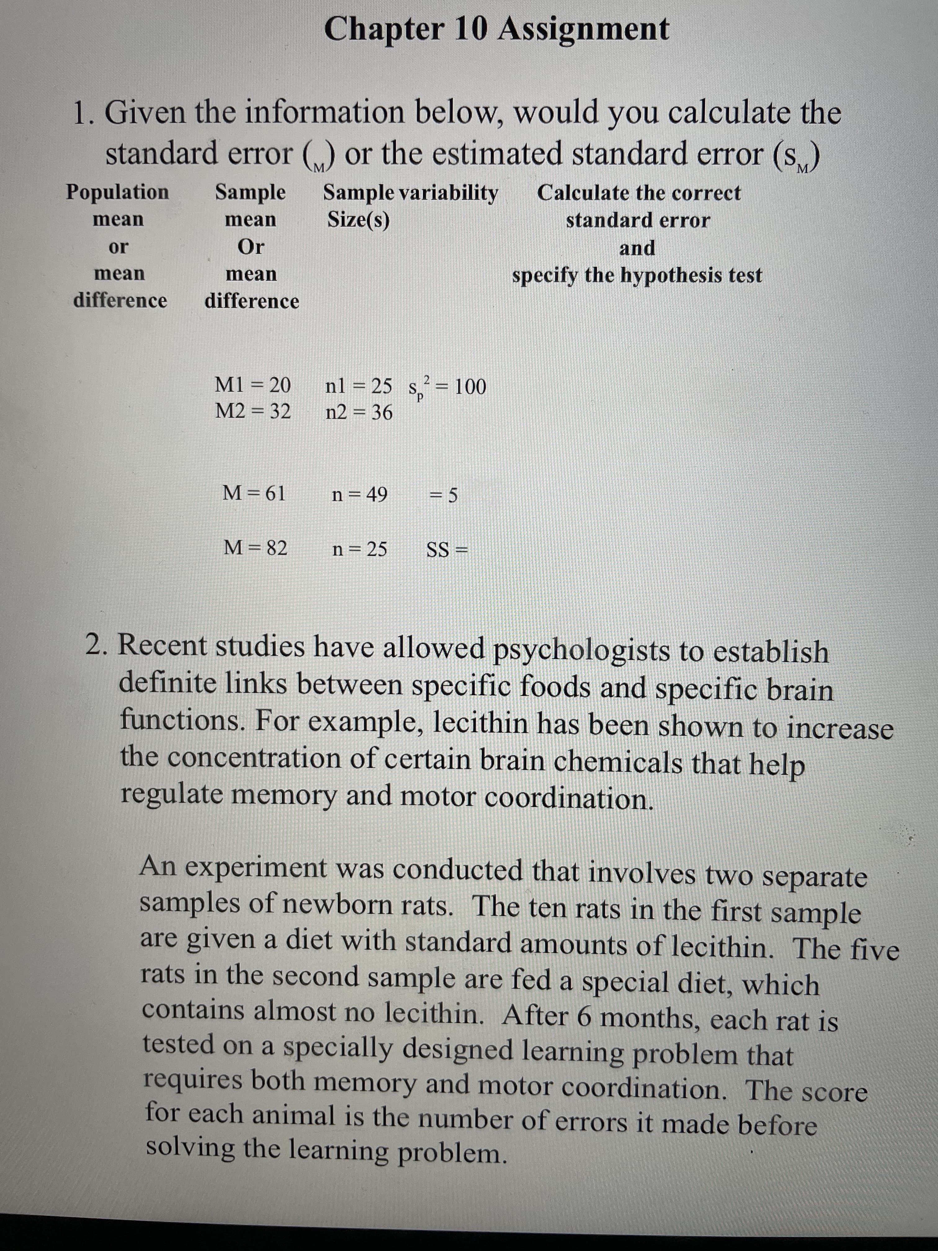 ||
Chapter 10 Assignment
1. Given the information below, would you calculate the
standard error („) or the estimated standard error (s)
M.
Population
Sample
Sample variability
Calculate the correct
standard error
mean
mean
Or
and
or
mean
specify the hypothesis test
mean
difference
difference
M1 = 20
nl = 25 s,
2 = 100
%3D
%3D
M2 = 32
n2 = 36
M=61
n = 49
= 5
M= 82
n= 25
= SS
2. Recent studies have allowed psychologists to establish
definite links between specific foods and specific brain
functions. For example, lecithin has been shown to increase
the concentration of certain brain chemicals that help
regulate memory and motor coordination.
An experiment was conducted that involves two separate
samples of newborn rats. The ten rats in the first sample
are given a diet with standard amounts of lecithin. The five
rats in the second sample are fed a special diet, which
contains almost no lecithin. After 6 months, each rat is
tested on a specially designed learning problem that
requires both memory and motor coordination. The score
for each animal is the number of errors it made before
solving the learning problem.
