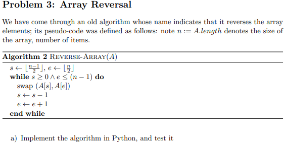 Problem 3: Array Reversal
We have come through an old algorithm whose name indicates that it reverses the array
elements; its pseudo-code was defined as follows: note n := A.length denotes the size of
the array, number of items.
Algorithm 2 REVERSE-ARRAY(A)
s+[), e t [)
while s 20ne< (n – 1) do
swap (A[s], A[e])
s+8-1
e t e+1
end while
a) Implement the algorithm in Python, and test it
