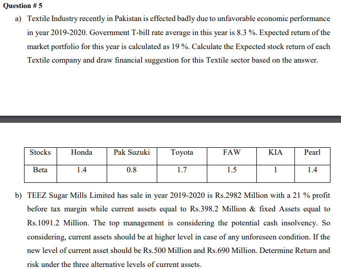 Question # 5
a) Textile Industry recently in Pakistan is effected badly due to unfavorable economic performance
in year 2019-2020. Government T-bill rate average in this year is 8.3 %. Expected return of the
market portfolio for this year is calculated as 19 %. Calculate the Expected stock return of each
Textile company and draw financial suggestion for this Textile sector based on the answer.
Stocks
Honda
Pak Suzuki
Тoyota
FAW
KIA
Pearl
Beta
1.4
0.8
1.7
1.5
1
1.4
b) TEEZ Sugar Mills Limited has sale in year 2019-2020 is Rs.2982 Million with a 21 % profit
before tax margin while current assets equal to Rs.398.2 Million & fixed Assets equal to
Rs.1091.2 Million. The top management is considering the potential cash insolvency. So
considering, current assets should be at higher level in case of any unforeseen condition. If the
new level of current asset should be Rs.500 Million and Rs.690 Million. Determine Return and
risk under the three alternative levels of current assets.
