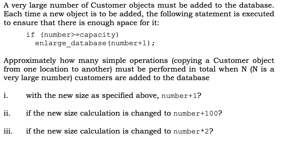 A very large number of Customer objects must be added to the database.
Each time a new object is to be added, the following statement is executed
to ensure that there is enough space for it:
if (number>=capacity)
enlarge_database (number+1);
Approximately how many simple operations (copying a Customer object
from one location to another) must be performed in total when N (N is a
very large number) customers are added to the database
i.
with the new size as specified above, number+1?
ii.
if the new size calculation is changed to number+100?
iii.
if the new size calculation is changed to number*2?
