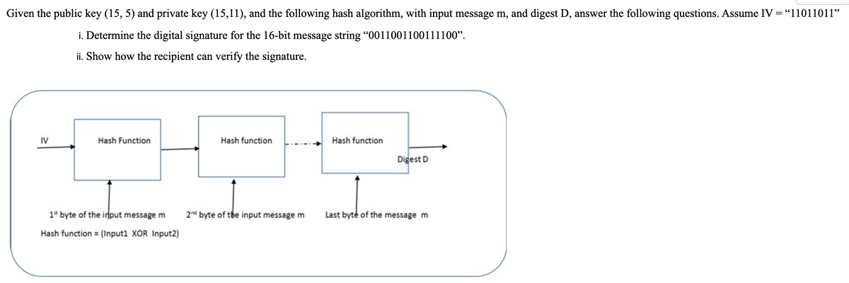Given the public key (15, 5) and private key (15,11), and the following hash algorithm, with input message m, and digest D, answer the following questions. Assume IV = "11011011"
i. Determine the digital signature for the 16-bit message string “0011001100111100".
ii. Show how the recipient can verify the signature.
IV
Hash Function
Hash function
Hash function
Digest D
1* byte of the input message m
2nd byte of the input message m
Last byte of the message m
Hash function = (Input1 XOR Input2)
