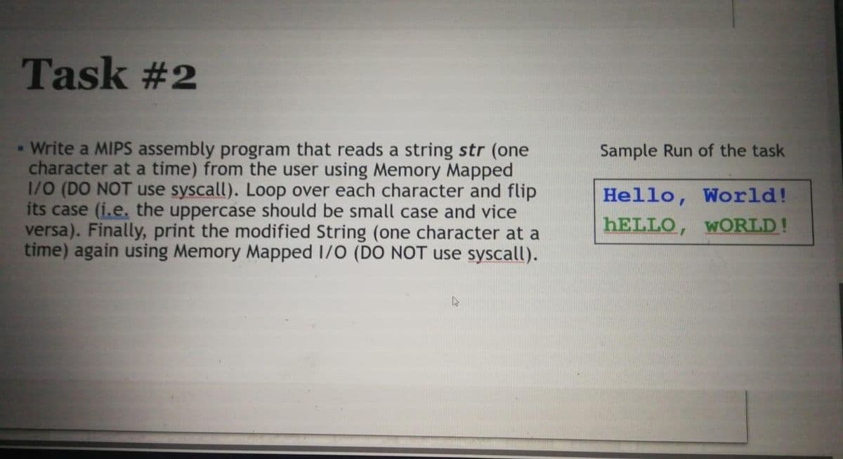 Task #2
Write a MIPS assembly program that reads a string str (one
character at a time) from the user using Memory Mapped
1/0 (DO NOT use syscall). Loop over each character and flip
its case (i.e. the uppercase should be small case and vice
versa). Finally, print the modified String (one character at a
time) again using Memory Mapped I/0 (DO NOT use syscall).
Sample Run of the task
Hello, World!
HELLO, WORLD!
