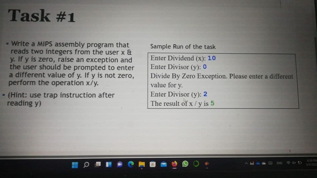 Task #1
- Write a MIPS assembly program that
reads two integers from the user x &
y. If y is zero, raise an exception and
the user should be prompted to enter
a different value of y. If y is not zero,
perform the operation x/y.
(Hint: use trap instruction after
reading y)
Sample Run of the task
Enter Dividend (x): 10
Enter Divisor (y): 0
Divide By Zero Exception. Please enter a different
value for y.
Enter Divisor (y): 2
The result of x /y is 5
6.39 PM
ENG
3/6/2022
