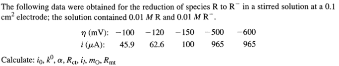 The following data were obtained for the reduction of species R to R¯ in a stirred solution at a 0.1
cm? electrode; the solution contained 0.01 M R and 0.01 M R¯.
n (mV): -100
i (µA):
-120
- 150
- 500
-600
45.9
62.6
100
965
965
Calculate: io, kº, a, Ret, ij, mo, Rmt
