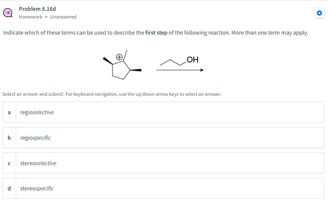 Problem 8.16d
Homework • Unanswered
Indicate which of these terms can be used to describe the first step of the following reaction. More than one term may apply.
HO
Select an answer and submit. For keyboard navigation, use the up/down arrow keys to select an answer.
regioselective
a
b
regiospecific
stereoselective
d
stereospecific
