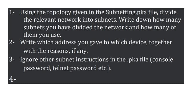 1- Using the topology given in the Subnetting.pka file, divide
the relevant network into subnets. Write down how many
subnets you have divided the network and how many of
them you use.
2- Write which address you gave to which device, together
with the reasons, if any.
3- Ignore other subnet instructions in the .pka file (console
password, telnet password etc.).
4-
