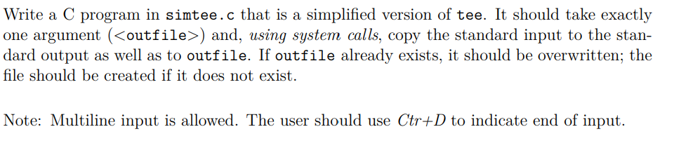 Write a C program in simtee.c that is a simplified version of tee. It should take exactly
one argument (<outfile>) and, using system calls, copy the standard input to the stan-
dard output as well as to outfile. If outfile already exists, it should be overwritten; the
file should be created if it does not exist.
Note: Multiline input is allowed. The user should use Ctr+D to indicate end of input.
