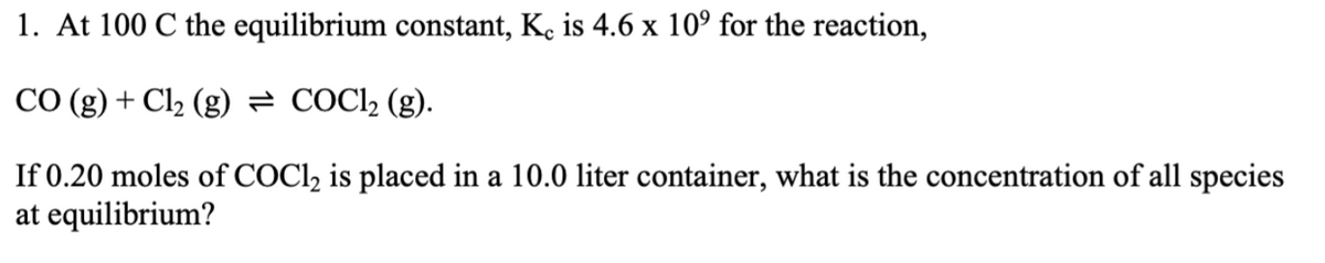 1. At 100 C the equilibrium constant, Kc is 4.6 x 10° for the reaction,
CO (g) + Cl₂ (g) = COC1₂ (g).
If 0.20 moles of COCl2 is placed in a 10.0 liter container, what is the concentration of all species
at equilibrium?